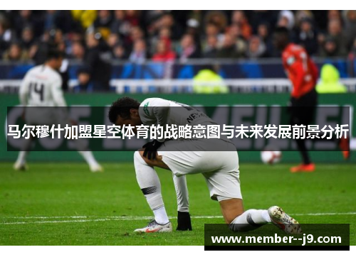 马尔穆什加盟星空体育的战略意图与未来发展前景分析